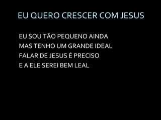 EU QUERO CRESCER COM JESUS EU SOU TÃO PEQUENO AINDA MAS TENHO UM GRANDE IDEAL FALAR DE JESUS É PRECISO E A ELE SEREI BEM LEAL 