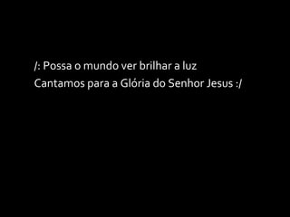 /: Possa o mundo ver brilhar a luz Cantamos para a Glória do Senhor Jesus :/ 
