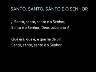 SANTO, SANTO, SANTO É O SENHOR /: Santo, santo, santo é o Senhor, Santo é o Senhor, Deus soberano :/ Que era, que é, e que há de vir, Santo, santo, santo é o Senhor 