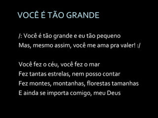 VOCÊ É TÃO GRANDE /: Você é tão grande e eu tão pequeno Mas, mesmo assim, você me ama pra valer! :/   Você fez o céu, você fez o mar Fez tantas estrelas, nem posso contar Fez montes, montanhas, florestas tamanhas E ainda se importa comigo, meu Deus 