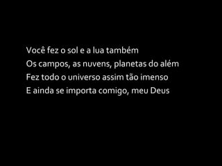 Você fez o sol e a lua também Os campos, as nuvens, planetas do além Fez todo o universo assim tão imenso E ainda se importa comigo, meu Deus 