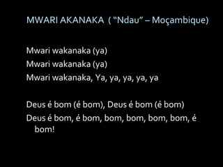 MWARI AKANAKA  ( “Ndau” – Moçambique) Mwari wakanaka (ya) Mwari wakanaka (ya) Mwari wakanaka, Ya, ya, ya, ya, ya Deus é bom (é bom), Deus é bom (é bom)  Deus é bom, é bom, bom, bom, bom, bom, é bom!  
