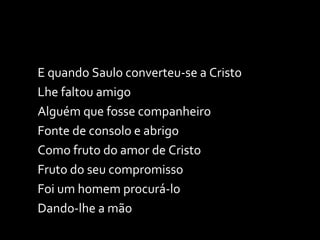 E quando Saulo converteu-se a Cristo Lhe faltou amigo Alguém que fosse companheiro Fonte de consolo e abrigo Como fruto do amor de Cristo Fruto do seu compromisso Foi um homem procurá-lo Dando-lhe a mão 