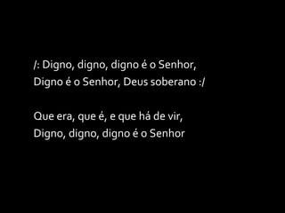 /: Digno, digno, digno é o Senhor, Digno é o Senhor, Deus soberano :/ Que era, que é, e que há de vir, Digno, digno, digno é o Senhor 