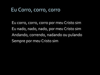 Eu Corro, corro, corro Eu corro, corro, corro por meu Cristo sim Eu nado, nado, nado, por meu Cristo sim Andando, correndo, nadando ou pulando Sempre por meu Cristo sim 