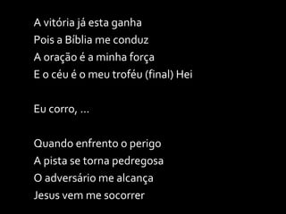 A vitória já esta ganha Pois a Bíblia me conduz A oração é a minha força E o céu é o meu troféu (final) Hei Eu corro, ... Quando enfrento o perigo A pista se torna pedregosa O adversário me alcança Jesus vem me socorrer 