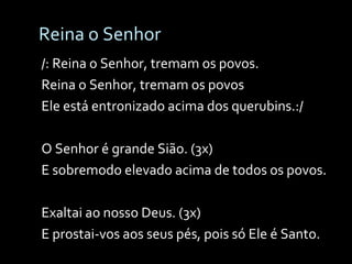 Reina o Senhor /: Reina o Senhor, tremam os povos. Reina o Senhor, tremam os povos Ele está entronizado acima dos querubins.:/ O Senhor é grande Sião. (3x) E sobremodo elevado acima de todos os povos. Exaltai ao nosso Deus. (3x) E prostai-vos aos seus pés, pois só Ele é Santo. 