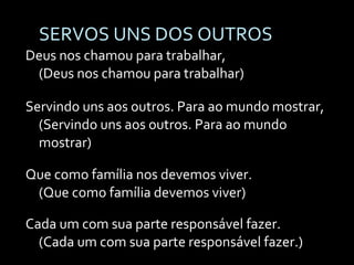 SERVOS UNS DOS OUTROS Deus nos chamou para trabalhar, (Deus nos chamou para trabalhar) Servindo uns aos outros. Para ao mundo mostrar, (Servindo uns aos outros. Para ao mundo mostrar)  Que como família nos devemos viver. (Que como família devemos viver) Cada um com sua parte responsável fazer. (Cada um com sua parte responsável fazer.) 
