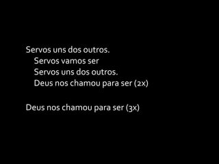Servos uns dos outros. Servos vamos ser Servos uns dos outros. Deus nos chamou para ser (2x) Deus nos chamou para ser (3x) 
