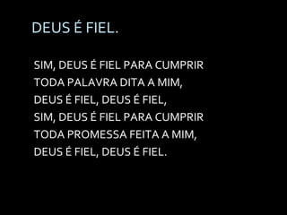 DEUS É FIEL. SIM, DEUS É FIEL PARA CUMPRIR TODA PALAVRA DITA A MIM, DEUS É FIEL, DEUS É FIEL, SIM, DEUS É FIEL PARA CUMPRIR TODA PROMESSA FEITA A MIM, DEUS É FIEL, DEUS É FIEL. 