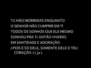 TU NÃO MORRERÁS ENQUANTO O SENHOR NÃO CUMPRIR EM TI TODOS OS SONHOS QUE ELE MESMO SONHOU PRA TI. ENTÃO VIVERÁS EM SANTIDADE E ADORAÇÃO /:POIS É SÓ DELE, SOMENTE DELE O TEU CORAÇÃO.:\ ( 3x ) 