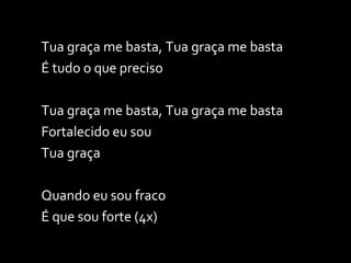 Tua graça me basta, Tua graça me basta É tudo o que preciso Tua graça me basta, Tua graça me basta Fortalecido eu sou Tua graça Quando eu sou fraco É que sou forte (4x) 