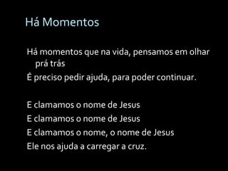 Há Momentos Há momentos que na vida, pensamos em olhar prá trás É preciso pedir ajuda, para poder continuar. E clamamos o nome de Jesus E clamamos o nome de Jesus E clamamos o nome, o nome de Jesus Ele nos ajuda a carregar a cruz. 