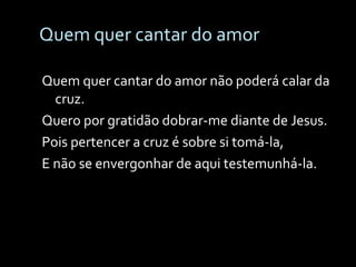 Quem quer cantar do amor Quem quer cantar do amor não poderá calar da cruz. Quero por gratidão dobrar-me diante de Jesus. Pois pertencer a cruz é sobre si tomá-la, E não se envergonhar de aqui testemunhá-la. 
