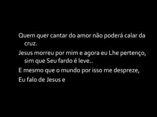 Quem quer cantar do amor não poderá calar da cruz. Jesus morreu por mim e agora eu Lhe pertenço, sim que Seu fardo é leve.. E mesmo que o mundo por isso me despreze, Eu falo de Jesus e 