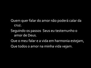Quem quer falar do amor não poderá calar da cruz. Seguindo os passos  Seus eu testemunho o amor de Deus. Que o meu falar e a vida em harmonia estejam, Que todos o amor na minha vida vejam. 