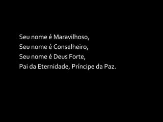 Seu nome é Maravilhoso,  Seu nome é Conselheiro, Seu nome é Deus Forte, Pai da Eternidade, Príncipe da Paz. 
