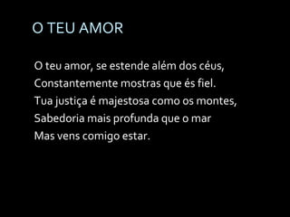 O TEU AMOR O teu amor, se estende além dos céus, Constantemente mostras que és fiel. Tua justiça é majestosa como os montes, Sabedoria mais profunda que o mar Mas vens comigo estar. 