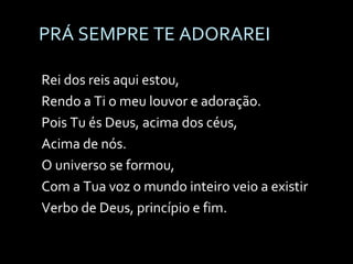 PRÁ SEMPRE TE ADORAREI Rei dos reis aqui estou,  Rendo a Ti o meu louvor e adoração. Pois Tu és Deus, acima dos céus,  Acima de nós. O universo se formou,  Com a Tua voz o mundo inteiro veio a existir Verbo de Deus, princípio e fim. 