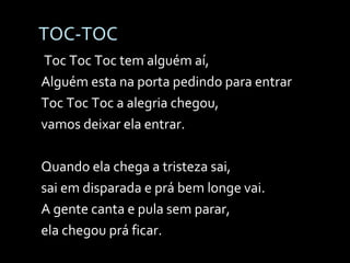 TOC-TOC   Toc Toc Toc tem alguém aí, Alguém esta na porta pedindo para entrar Toc Toc Toc a alegria chegou,  vamos deixar ela entrar. Quando ela chega a tristeza sai,  sai em disparada e prá bem longe vai. A gente canta e pula sem parar,  ela chegou prá ficar. 