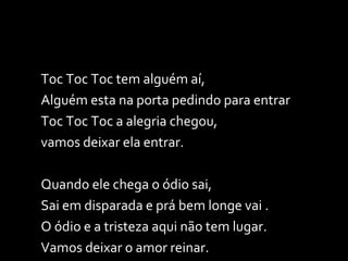 Toc Toc Toc tem alguém aí, Alguém esta na porta pedindo para entrar Toc Toc Toc a alegria chegou,  vamos deixar ela entrar. Quando ele chega o ódio sai,  Sai em disparada e prá bem longe vai . O ódio e a tristeza aqui não tem lugar. Vamos deixar o amor reinar. 