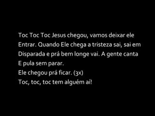 Toc Toc Toc Jesus chegou, vamos deixar ele  Entrar. Quando Ele chega a tristeza sai, sai em  Disparada e prá bem longe vai. A gente canta  E pula sem parar.  Ele chegou prá ficar. (3x)  Toc, toc, toc tem alguém aí! 