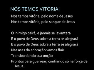 NÓS TEMOS VITÓRIA! Nós temos vitória, pelo nome de Jesus Nós temos vitória, pelo sangue de Jesus O inimigo cairá, e jamais se levantará E o povo de Deus sobre a terra se alegrará E o povo de Deus sobre a terra se alegrará Nas asas da adoração vamos fluir  Transbordando sua unção Prontos para guerrear, confiando só na força de Jesus. 
