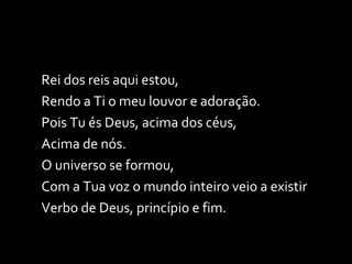 Rei dos reis aqui estou,  Rendo a Ti o meu louvor e adoração. Pois Tu és Deus, acima dos céus,  Acima de nós. O universo se formou,  Com a Tua voz o mundo inteiro veio a existir Verbo de Deus, princípio e fim. 