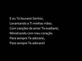E eu Te louvarei Senhor,  Levantando a Ti minhas mãos. Com canções de amor Te exaltarei, Ministrando com meu coração. Para sempre Te adorarei, Para sempre Te adorarei! 