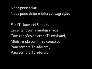 Nada pode calar, Nada pode deter minha consagração. E eu Te louvarei Senhor,  Levantando a Ti minhas mãos Com canções de amor Te exaltarei, Ministrando com meu coração. Para sempre Te adorarei, Para sempre Te adorarei! 