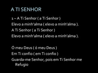 A TI SENHOR 1 – A Ti Senhor ( a Ti Senhor ) Elevo a minh’alma ( elevo a minh’alma ). A Ti Senhor ( a Ti Senhor ) Elevo a minh’alma ( elevo a minh’alma ). Ó meu Deus ( ó meu Deus ) Em Ti confio ( em Ti confio ) Guarda-me Senhor, pois em Ti Senhor me Refugio 
