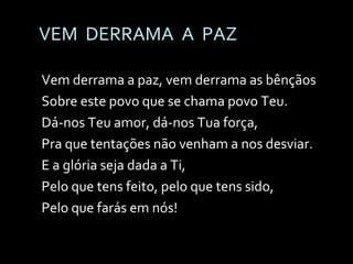 VEM  DERRAMA  A  PAZ Vem derrama a paz, vem derrama as bênçãos Sobre este povo que se chama povo Teu. Dá-nos Teu amor, dá-nos Tua força, Pra que tentações não venham a nos desviar. E a glória seja dada a Ti,  Pelo que tens feito, pelo que tens sido, Pelo que farás em nós!  