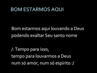 BOM ESTARMOS AQUI Bom estarmos aqui louvando a Deus  podendo exaltar Seu santo nome /: Tempo para isso,  tempo para louvarmos a Deus  num só amor, num só espírito :/ 