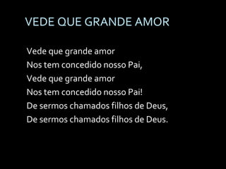 VEDE QUE GRANDE AMOR  Vede que grande amor Nos tem concedido nosso Pai, Vede que grande amor Nos tem concedido nosso Pai! De sermos chamados filhos de Deus, De sermos chamados filhos de Deus. 