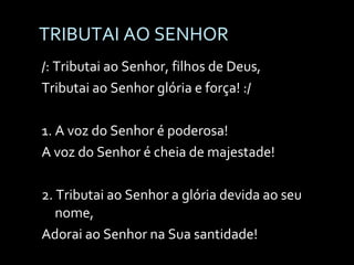 TRIBUTAI AO SENHOR /: Tributai ao Senhor, filhos de Deus, Tributai ao Senhor glória e força! :/ 1. A voz do Senhor é poderosa! A voz do Senhor é cheia de majestade! 2. Tributai ao Senhor a glória devida ao seu nome, Adorai ao Senhor na Sua santidade! 