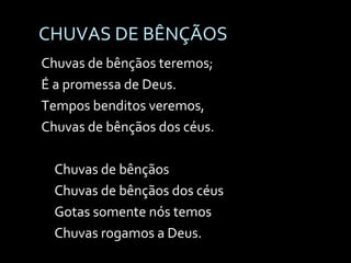CHUVAS DE BÊNÇÃOS Chuvas de bênçãos teremos; É a promessa de Deus. Tempos benditos veremos, Chuvas de bênçãos dos céus. Chuvas de bênçãos Chuvas de bênçãos dos céus Gotas somente nós temos Chuvas rogamos a Deus. 