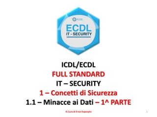 1
ICDL/ECDL
FULL STANDARD
IT – SECURITY
1 – Concetti di Sicurezza
1.1 – Minacce ai Dati – 1^ PARTE
A Cura di Enzo Exposyto
 