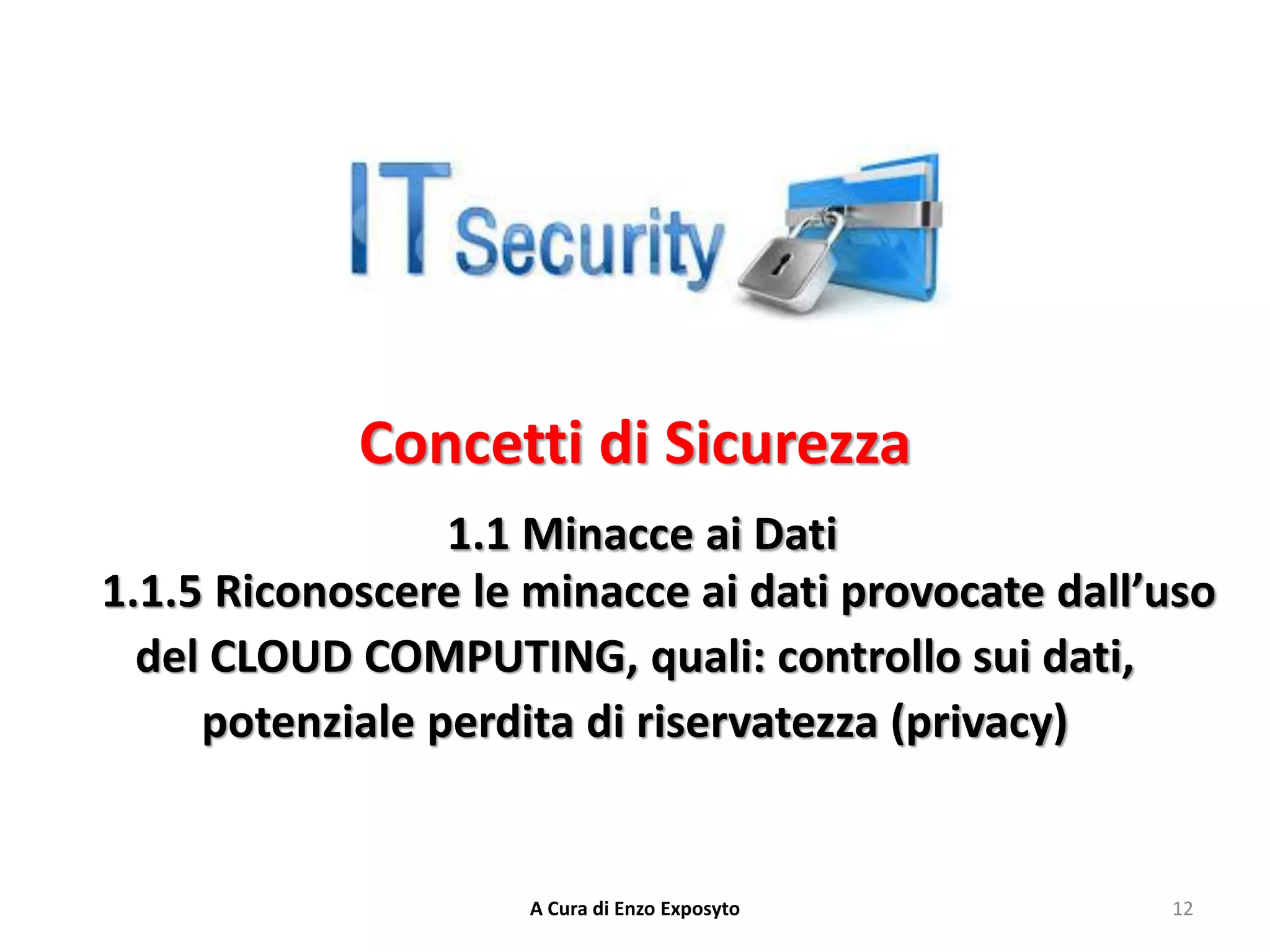 Concetti di Sicurezza
1.1 Minacce ai Dati
1.1.5 Riconoscere le minacce ai dati provocate dall’uso
del CLOUD COMPUTING, quali: controllo sui dati,
potenziale perdita di riservatezza (privacy)
12
A Cura di Enzo Exposyto
 
