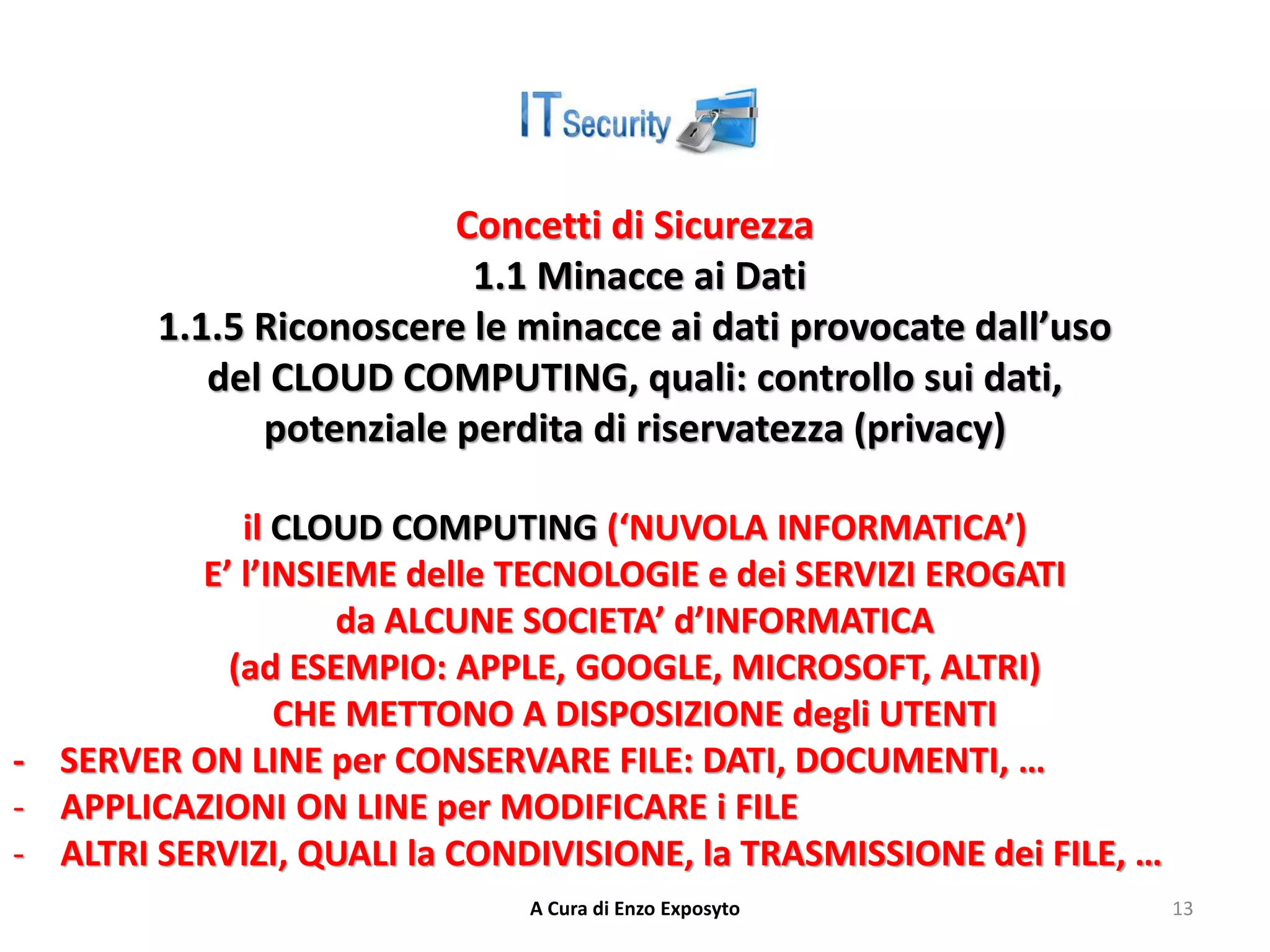 Concetti di Sicurezza
1.1 Minacce ai Dati
1.1.5 Riconoscere le minacce ai dati provocate dall’uso
del CLOUD COMPUTING, quali: controllo sui dati,
potenziale perdita di riservatezza (privacy)
il CLOUD COMPUTING (‘NUVOLA INFORMATICA’)
E’ l’INSIEME delle TECNOLOGIE e dei SERVIZI EROGATI
da ALCUNE SOCIETA’ d’INFORMATICA
(ad ESEMPIO: APPLE, GOOGLE, MICROSOFT, ALTRI)
CHE METTONO A DISPOSIZIONE degli UTENTI
- SERVER ON LINE per CONSERVARE FILE: DATI, DOCUMENTI, …
- APPLICAZIONI ON LINE per MODIFICARE i FILE
- ALTRI SERVIZI, QUALI la CONDIVISIONE, la TRASMISSIONE dei FILE, …
A Cura di Enzo Exposyto 13
 