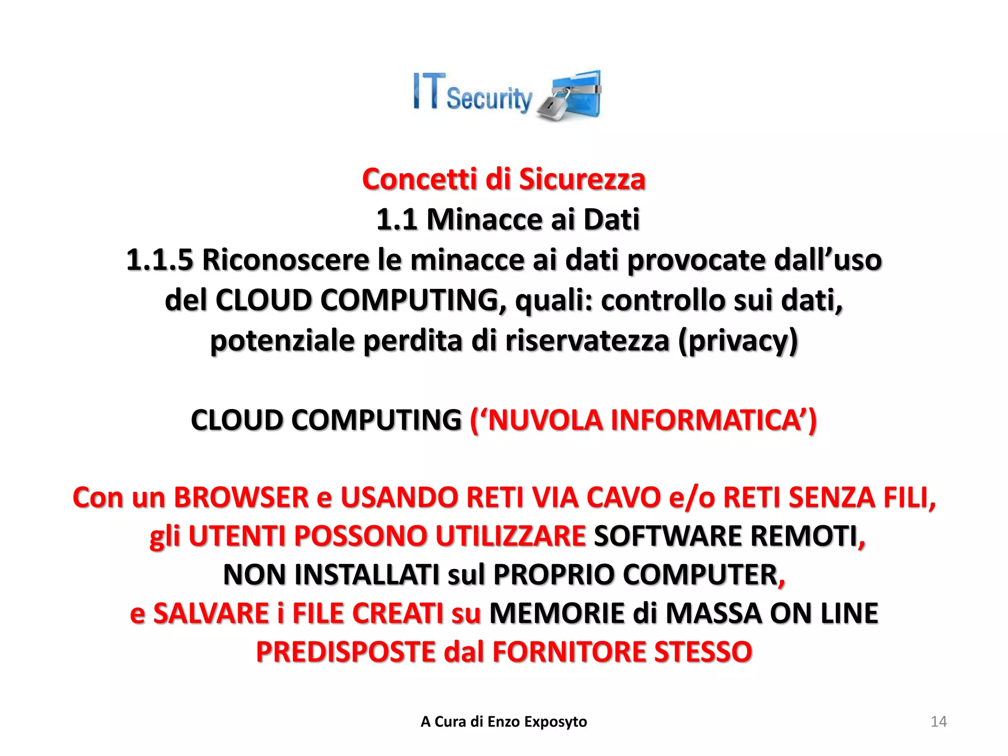Concetti di Sicurezza
1.1 Minacce ai Dati
1.1.5 Riconoscere le minacce ai dati provocate dall’uso
del CLOUD COMPUTING, quali: controllo sui dati,
potenziale perdita di riservatezza (privacy)
CLOUD COMPUTING (‘NUVOLA INFORMATICA’)
Con un BROWSER e USANDO RETI VIA CAVO e/o RETI SENZA FILI,
gli UTENTI POSSONO UTILIZZARE SOFTWARE REMOTI,
NON INSTALLATI sul PROPRIO COMPUTER,
e SALVARE i FILE CREATI su MEMORIE di MASSA ON LINE
PREDISPOSTE dal FORNITORE STESSO
A Cura di Enzo Exposyto 14
 