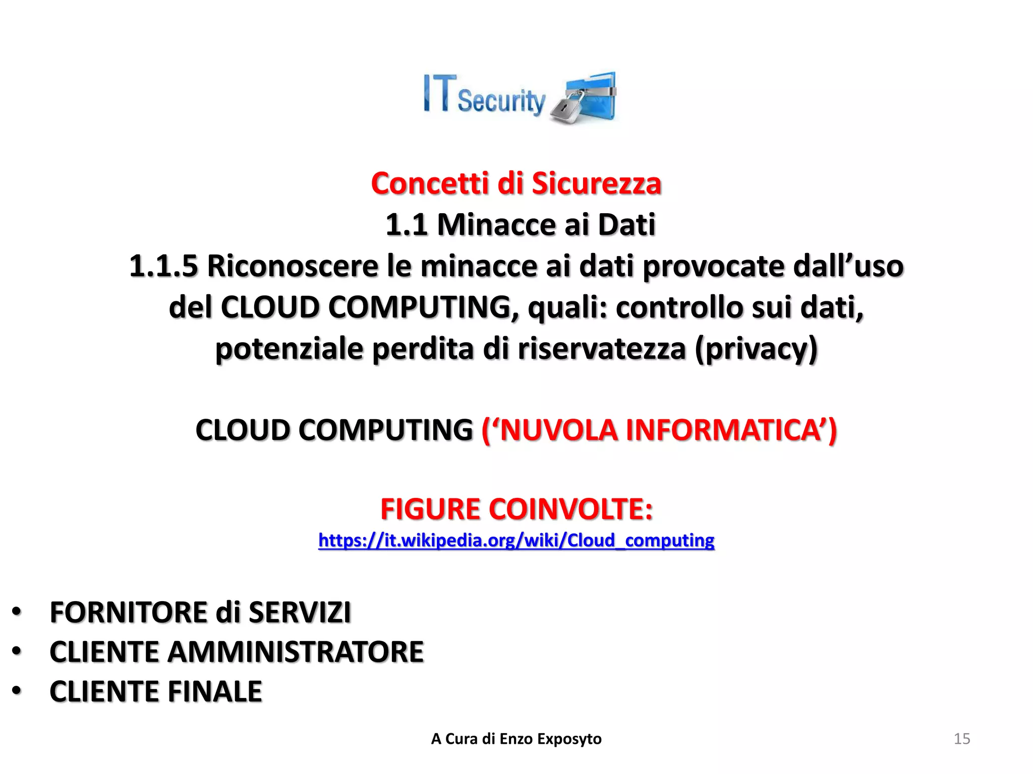 Concetti di Sicurezza
1.1 Minacce ai Dati
1.1.5 Riconoscere le minacce ai dati provocate dall’uso
del CLOUD COMPUTING, quali: controllo sui dati,
potenziale perdita di riservatezza (privacy)
CLOUD COMPUTING (‘NUVOLA INFORMATICA’)
FIGURE COINVOLTE:
https://it.wikipedia.org/wiki/Cloud_computing
• FORNITORE di SERVIZI
• CLIENTE AMMINISTRATORE
• CLIENTE FINALE
A Cura di Enzo Exposyto 15
 