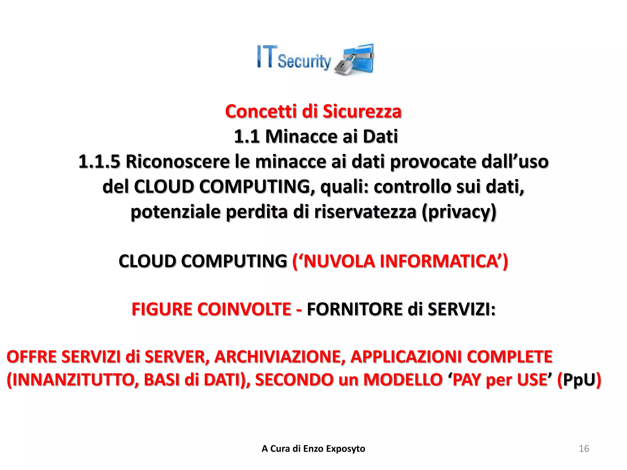 Concetti di Sicurezza
1.1 Minacce ai Dati
1.1.5 Riconoscere le minacce ai dati provocate dall’uso
del CLOUD COMPUTING, quali: controllo sui dati,
potenziale perdita di riservatezza (privacy)
CLOUD COMPUTING (‘NUVOLA INFORMATICA’)
FIGURE COINVOLTE - FORNITORE di SERVIZI:
OFFRE SERVIZI di SERVER, ARCHIVIAZIONE, APPLICAZIONI COMPLETE
(INNANZITUTTO, BASI di DATI), SECONDO un MODELLO ‘PAY per USE’ (PpU)
A Cura di Enzo Exposyto 16
 