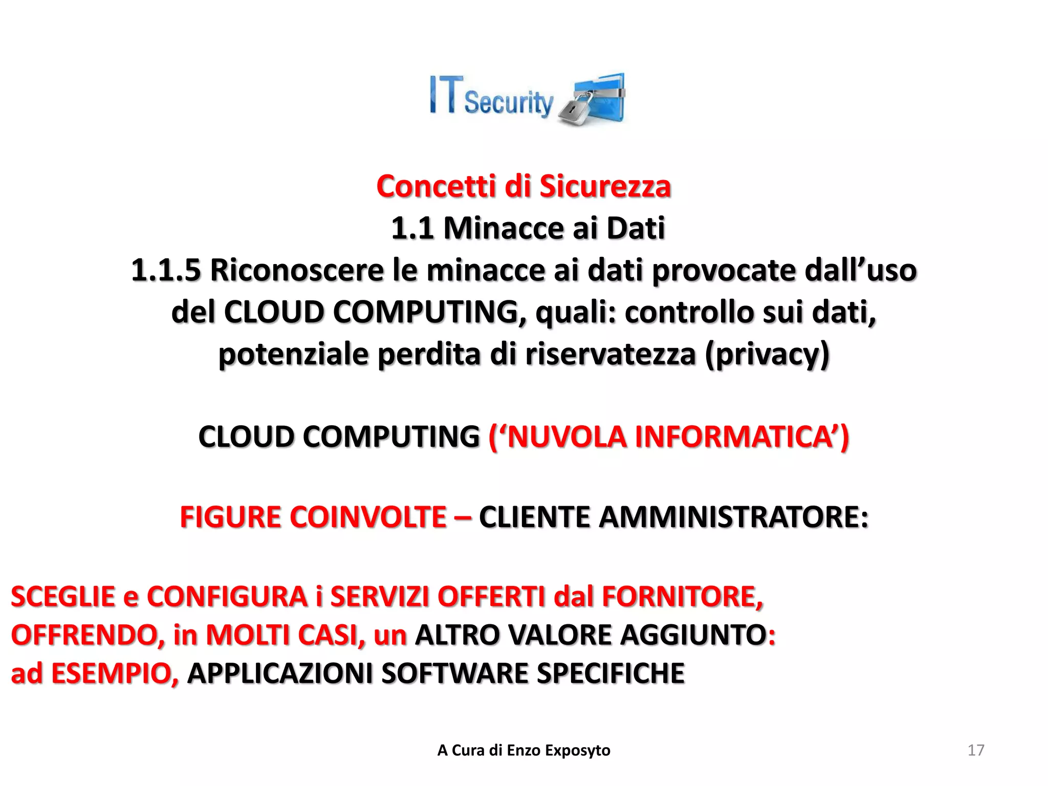 Concetti di Sicurezza
1.1 Minacce ai Dati
1.1.5 Riconoscere le minacce ai dati provocate dall’uso
del CLOUD COMPUTING, quali: controllo sui dati,
potenziale perdita di riservatezza (privacy)
CLOUD COMPUTING (‘NUVOLA INFORMATICA’)
FIGURE COINVOLTE – CLIENTE AMMINISTRATORE:
SCEGLIE e CONFIGURA i SERVIZI OFFERTI dal FORNITORE,
OFFRENDO, in MOLTI CASI, un ALTRO VALORE AGGIUNTO:
ad ESEMPIO, APPLICAZIONI SOFTWARE SPECIFICHE
A Cura di Enzo Exposyto 17
 