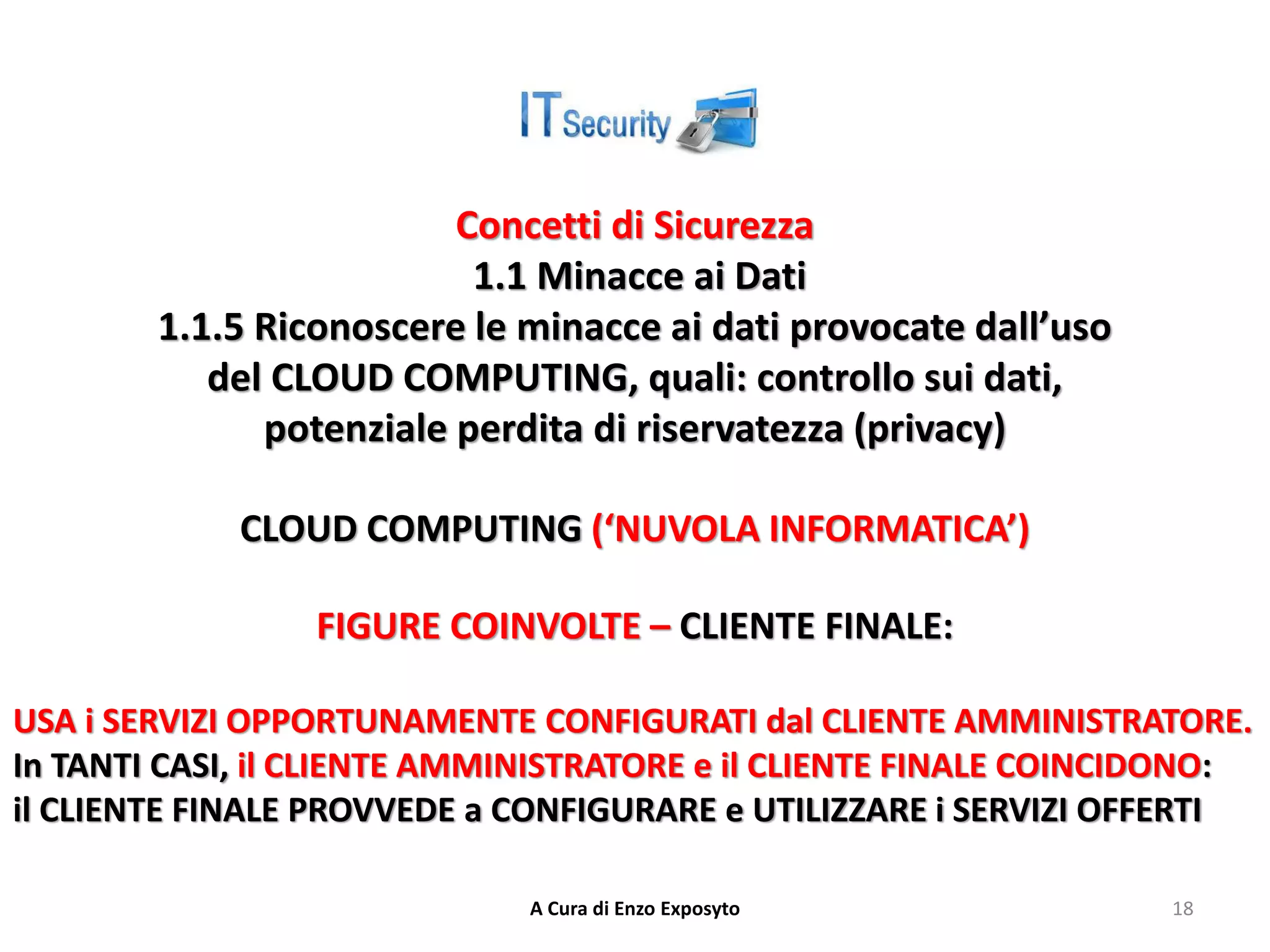 Concetti di Sicurezza
1.1 Minacce ai Dati
1.1.5 Riconoscere le minacce ai dati provocate dall’uso
del CLOUD COMPUTING, quali: controllo sui dati,
potenziale perdita di riservatezza (privacy)
CLOUD COMPUTING (‘NUVOLA INFORMATICA’)
FIGURE COINVOLTE – CLIENTE FINALE:
USA i SERVIZI OPPORTUNAMENTE CONFIGURATI dal CLIENTE AMMINISTRATORE.
In TANTI CASI, il CLIENTE AMMINISTRATORE e il CLIENTE FINALE COINCIDONO:
il CLIENTE FINALE PROVVEDE a CONFIGURARE e UTILIZZARE i SERVIZI OFFERTI
A Cura di Enzo Exposyto 18
 