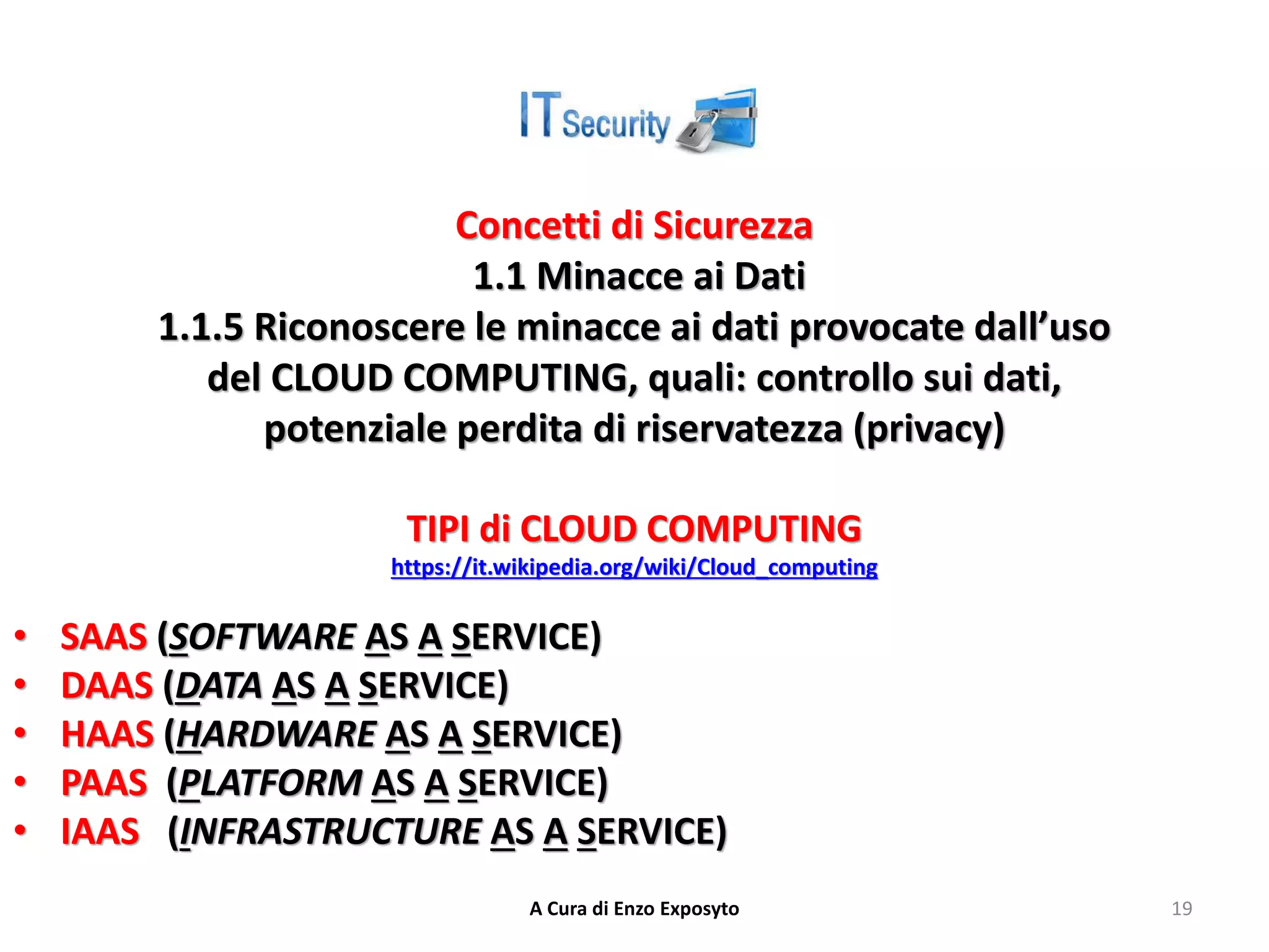 Concetti di Sicurezza
1.1 Minacce ai Dati
1.1.5 Riconoscere le minacce ai dati provocate dall’uso
del CLOUD COMPUTING, quali: controllo sui dati,
potenziale perdita di riservatezza (privacy)
TIPI di CLOUD COMPUTING
https://it.wikipedia.org/wiki/Cloud_computing
• SAAS (SOFTWARE AS A SERVICE)
• DAAS (DATA AS A SERVICE)
• HAAS (HARDWARE AS A SERVICE)
• PAAS (PLATFORM AS A SERVICE)
• IAAS (INFRASTRUCTURE AS A SERVICE)
A Cura di Enzo Exposyto 19
 