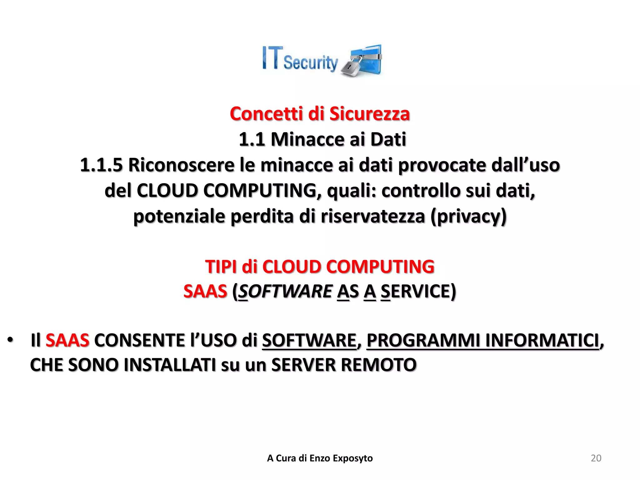 Concetti di Sicurezza
1.1 Minacce ai Dati
1.1.5 Riconoscere le minacce ai dati provocate dall’uso
del CLOUD COMPUTING, quali: controllo sui dati,
potenziale perdita di riservatezza (privacy)
TIPI di CLOUD COMPUTING
SAAS (SOFTWARE AS A SERVICE)
• Il SAAS CONSENTE l’USO di SOFTWARE, PROGRAMMI INFORMATICI,
CHE SONO INSTALLATI su un SERVER REMOTO
A Cura di Enzo Exposyto 20
 
