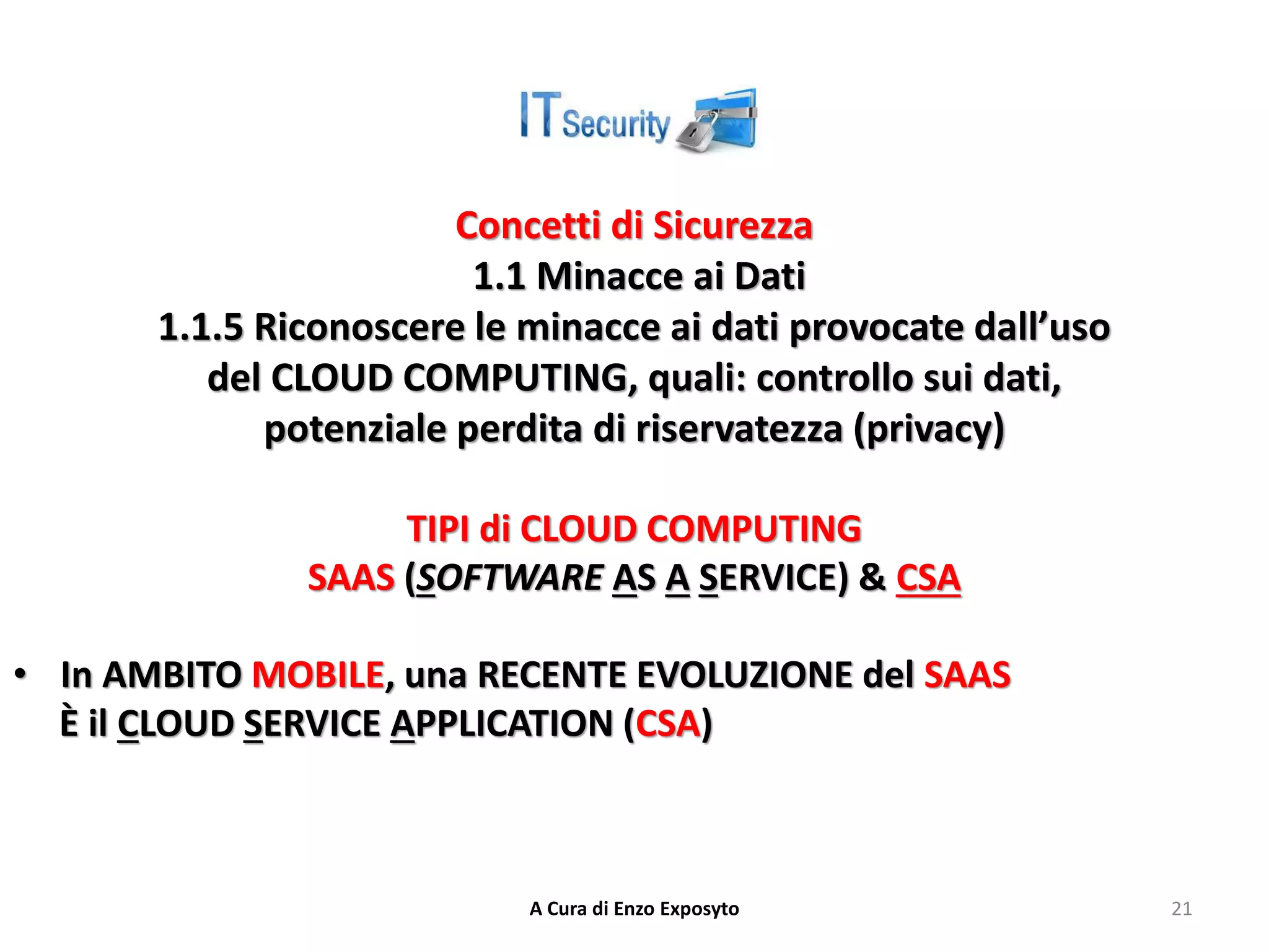Concetti di Sicurezza
1.1 Minacce ai Dati
1.1.5 Riconoscere le minacce ai dati provocate dall’uso
del CLOUD COMPUTING, quali: controllo sui dati,
potenziale perdita di riservatezza (privacy)
TIPI di CLOUD COMPUTING
SAAS (SOFTWARE AS A SERVICE) & CSA
• In AMBITO MOBILE, una RECENTE EVOLUZIONE del SAAS
È il CLOUD SERVICE APPLICATION (CSA)
A Cura di Enzo Exposyto 21
 