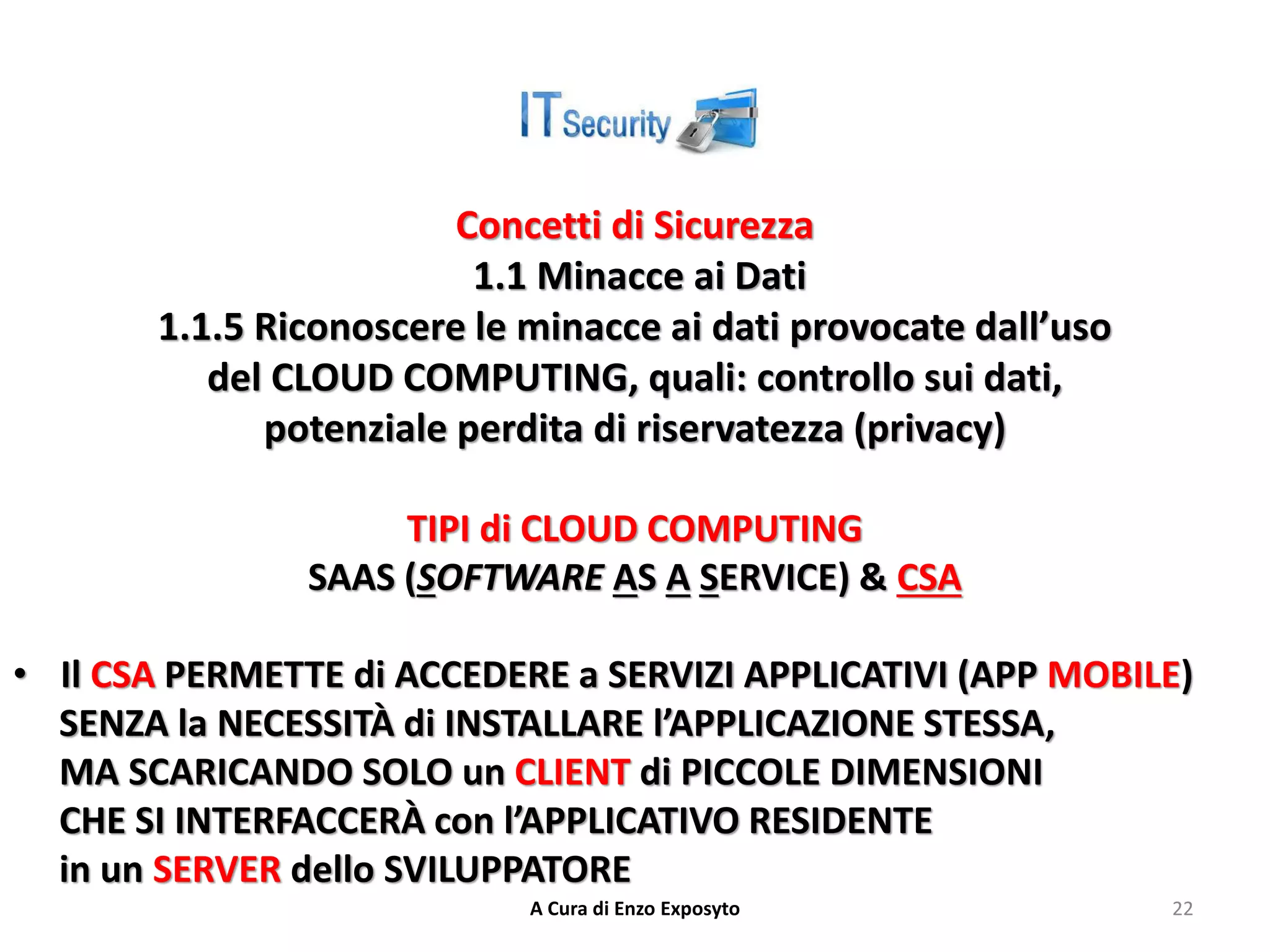 Concetti di Sicurezza
1.1 Minacce ai Dati
1.1.5 Riconoscere le minacce ai dati provocate dall’uso
del CLOUD COMPUTING, quali: controllo sui dati,
potenziale perdita di riservatezza (privacy)
TIPI di CLOUD COMPUTING
SAAS (SOFTWARE AS A SERVICE) & CSA
• Il CSA PERMETTE di ACCEDERE a SERVIZI APPLICATIVI (APP MOBILE)
SENZA la NECESSITÀ di INSTALLARE l’APPLICAZIONE STESSA,
MA SCARICANDO SOLO un CLIENT di PICCOLE DIMENSIONI
CHE SI INTERFACCERÀ con l’APPLICATIVO RESIDENTE
in un SERVER dello SVILUPPATORE
A Cura di Enzo Exposyto 22
 