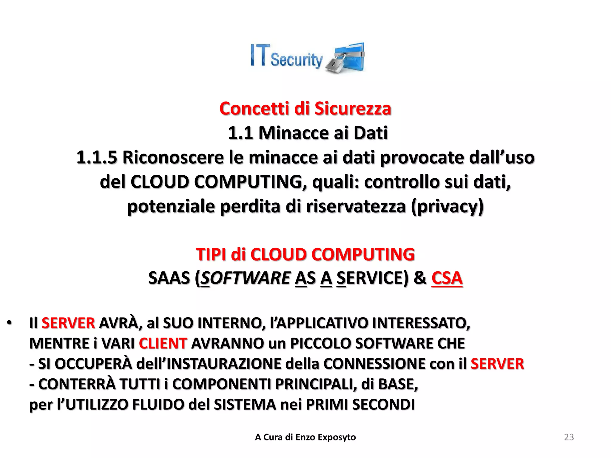 Concetti di Sicurezza
1.1 Minacce ai Dati
1.1.5 Riconoscere le minacce ai dati provocate dall’uso
del CLOUD COMPUTING, quali: controllo sui dati,
potenziale perdita di riservatezza (privacy)
TIPI di CLOUD COMPUTING
SAAS (SOFTWARE AS A SERVICE) & CSA
• Il SERVER AVRÀ, al SUO INTERNO, l’APPLICATIVO INTERESSATO,
MENTRE i VARI CLIENT AVRANNO un PICCOLO SOFTWARE CHE
- SI OCCUPERÀ dell’INSTAURAZIONE della CONNESSIONE con il SERVER
- CONTERRÀ TUTTI i COMPONENTI PRINCIPALI, di BASE,
per l’UTILIZZO FLUIDO del SISTEMA nei PRIMI SECONDI
A Cura di Enzo Exposyto 23
 