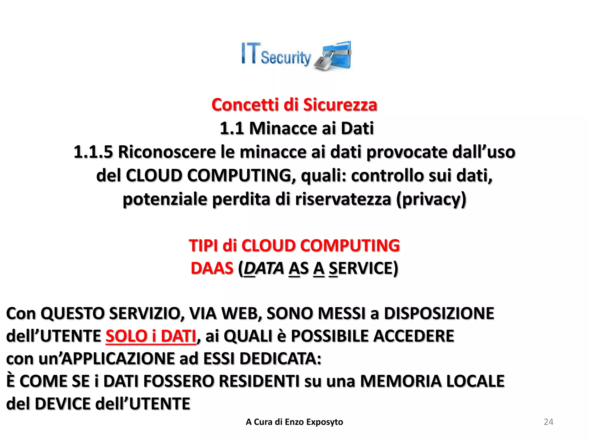 Concetti di Sicurezza
1.1 Minacce ai Dati
1.1.5 Riconoscere le minacce ai dati provocate dall’uso
del CLOUD COMPUTING, quali: controllo sui dati,
potenziale perdita di riservatezza (privacy)
TIPI di CLOUD COMPUTING
DAAS (DATA AS A SERVICE)
Con QUESTO SERVIZIO, VIA WEB, SONO MESSI a DISPOSIZIONE
dell’UTENTE SOLO i DATI, ai QUALI è POSSIBILE ACCEDERE
con un’APPLICAZIONE ad ESSI DEDICATA:
È COME SE i DATI FOSSERO RESIDENTI su una MEMORIA LOCALE
del DEVICE dell’UTENTE
A Cura di Enzo Exposyto 24
 